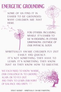 "Some of us find it is easier to be grounded. Many children are just here. For others, including myself, it’s easier to be wandering in other dimensions, outside of our physical body. Spiritually aware children fly out easily and quickly. It’s not something they have to learn. It’s something they know. Just as they know how to breathe. We each need to know where our challenge is, to ground again, or to fly out, and then, to learn our point of balance and unity."