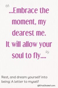 "...Embrace the moment, my dearest me. It will allow your soul to fly...."