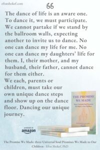"The dance of life is an aware one. To dance it, we must participate. We cannot partake if we stand by the ballroom walls, expecting another to invite us to dance. No one can dance my life for me. No one can dance my daughters’ life for them. I, their mother, and my husband, their father, cannot dance for them either. We each, parents or children, must take our own unique dance steps and show up on the dance floor. Dancing our unique journey."