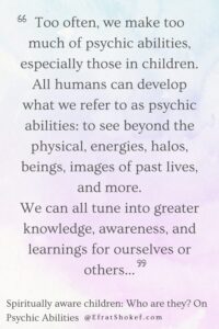 "Too often, we make too much of psychic abilities, especially those in children. All humans can develop what we refer to as psychic abilities: to see beyond the physical, energies, halos, beings, images of past lives, and more. We can all tune into greater knowledge, awareness, and learnings for ourselves or others..."